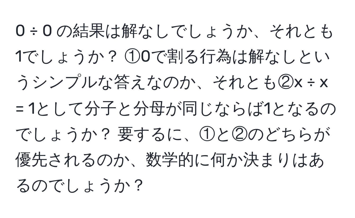 0 ÷ 0 の結果は解なしでしょうか、それとも1でしょうか？ ①0で割る行為は解なしというシンプルな答えなのか、それとも②x ÷ x = 1として分子と分母が同じならば1となるのでしょうか？ 要するに、①と②のどちらが優先されるのか、数学的に何か決まりはあるのでしょうか？