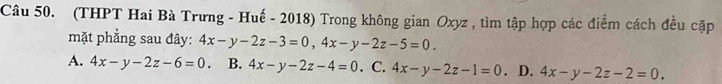 (THPT Hai Bà Trưng - Huế - 2018) Trong không gian Oxyz , tìm tập hợp các điểm cách đều cặp
mặt phẳng sau đây: 4x-y-2z-3=0, 4x-y-2z-5=0.
A. 4x-y-2z-6=0. B. 4x-y-2z-4=0. C. 4x-y-2z-1=0. D. 4x-y-2z-2=0.