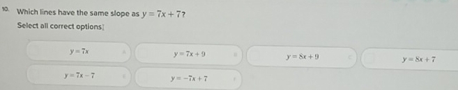 Which lines have the same slope as y=7x+7 ?
Select all correct options
y=7x ^ y=7x+9 y=8x+9 y=8x+7
y=7x-7
y=-7x+7