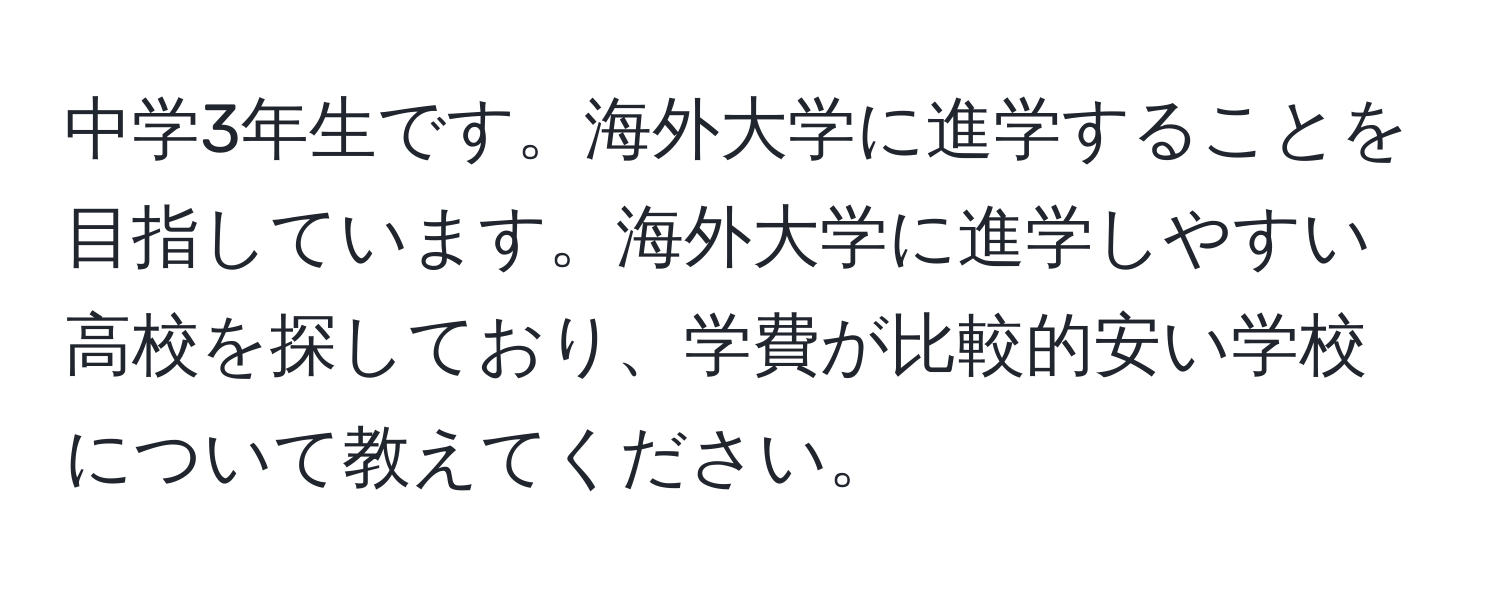 中学3年生です。海外大学に進学することを目指しています。海外大学に進学しやすい高校を探しており、学費が比較的安い学校について教えてください。