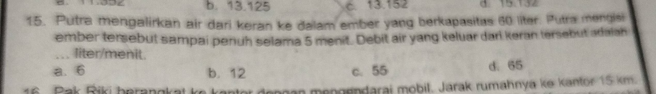 b. 13.125 c. 13.152 d. 15.132
15. Putra mengalirkan air dari keran ke dalam ember yang berkapasitas 60 liter. Putra mengisi
ember tersebut sampai penuh selama 5 menit. Debit air yang keluar darl keran tersebut adaiah
liter/menit.
a. 6 b. 12 c. 55 d. 65
6 Pak Riki heranakat k
ngan mengendarai mobil. Jarak rumahnya ke kantor 15 km.