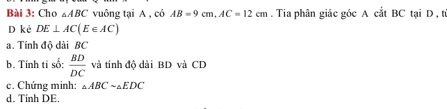 Cho △ ABC vuông tại A , có AB=9cm, AC=12cm. Tia phân giác góc A cắt BC tại D , từ 
D kẻ DE⊥ AC(E∈ AC)
a. Tính độ dài BC
b. Tính tỉ số:  BD/DC  và tính độ dài BD và CD
c. Chứng minh: △ ABCsim △ EDC
d. Tính DE.