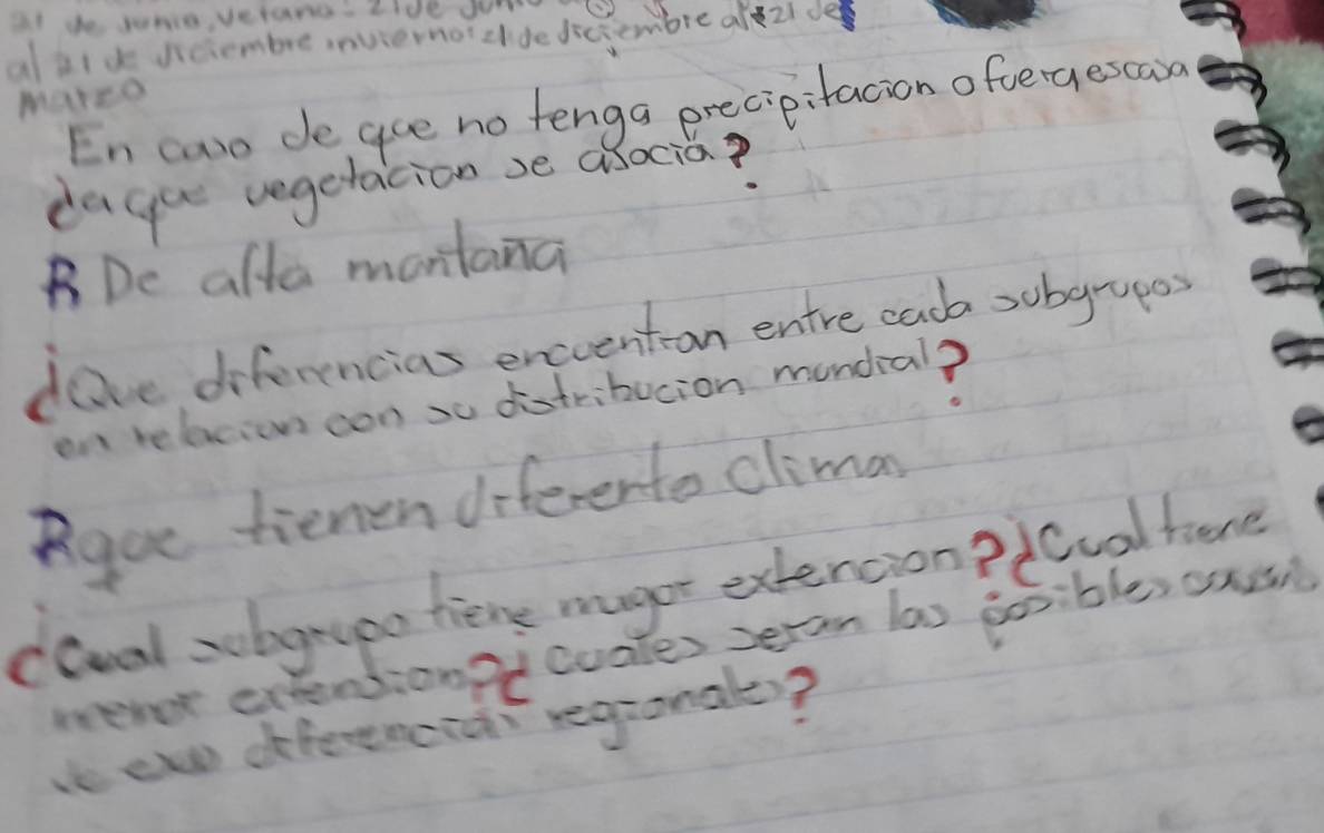 at de sunie, vetand. Iide Jum 
aj1d diciembre inviernot clde dicjembre alezide 
Marco 
En caso de gue no tenga precipitacion ofvergescaoa 
dagu vegetacion se asocia? 
BDc alla montana 
dave diferencias enceenton entre caob sobgrupes 
on relacion con so distribucion mondia? 
Roue tienen diferento climas 
cGval zohgryoo thiene magor extencion? icool here 
nevor extentionit cuales seran las gosibles anu 
e ew dfferenciar regronale?