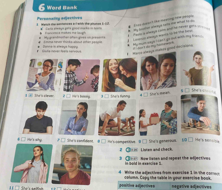 Word Bank 
Personality adjectives 
1 Match the sentences a-I with the photos 1-12. 
Enzo doesn't like meeting new people 
h My brother always tells me what to do 
Carla always gets good marks in tests. 
I Paolo is always calm and he never gets stressed 
b Francesca makes me laugh. 
c My grandmother often gives us presents. 
k My mum says I can't go out with my friend 
Emma never thinks about other people. 
Lorenzo always wants to be the best 
Donna is always happy. 
if I don't do my homework. 
Giulia never feels nervous. 
Marco always makes good decisions 
1 @ She's clever. 2 □ He's bossy. 3 □ She's funny. 
4 □ She's mean. 
5 □ She's cheerful. 
6 He's shy. 7 □ She's confident. 8 □ He's competitive. 9 □ She's generous. 10 - He's sensible. 
2 ) 3-26 Listen and check. 
3 3-27 Now listen and repeat the adjectives 
in bold in exercise 1. 
4 Write the adjectives from exercise 1 in the correct 
column. Copy the table in your exercise book. 
positive adjectives 
11 □ She's selfish 12 negative adjectives