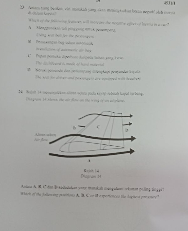 4531/1
23 Antara yang berikut, ciri manakah yang akan meningkatkan kesán negatif oleh inersia
di dalam kéreta?
Which of the following features will increase the negative effect of inertia in a car?
A Menggunakan tali pinggang untuk penumpan
Using seat belt for the passengers
B Pemasangan beg udara automatik
Installation of astomatic air bag
C Papan pemuka diporbuat daripada bahan yang koras
The dashboard is made of hard material
D Kerusi pemandu dan penumpang dilongkapi penyandar kopala
The seat for driver and passengers are equipped with headrest
24 Rajah 14 monunjukkan aliran udara pada sayap sobuah kapal torbang.
Diagram 14 shows the air flow on the wing of an airplane.
Antara A, B, C dan D kedudukan yang manakah mengalami tekanan paling tinggi?
Which of the following positions A. B, C or D experiences the highest pressure?