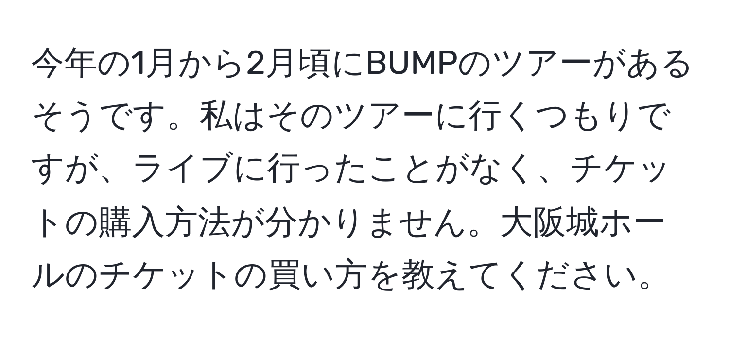 今年の1月から2月頃にBUMPのツアーがあるそうです。私はそのツアーに行くつもりですが、ライブに行ったことがなく、チケットの購入方法が分かりません。大阪城ホールのチケットの買い方を教えてください。