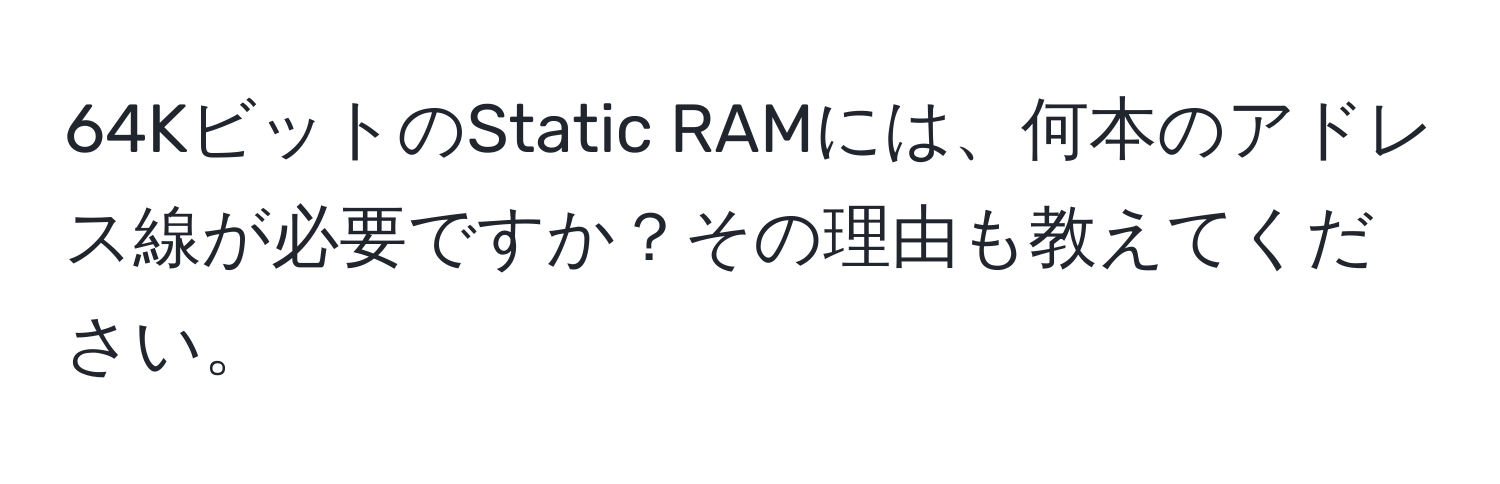 64KビットのStatic RAMには、何本のアドレス線が必要ですか？その理由も教えてください。