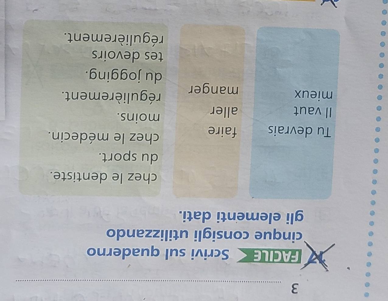 FACIL Scrivi sul quaderno 
cinque consigli utilizzando 
gli elementi dati. 
chez le dentiste. 
du sport. 
Tu devrais faire 
chez le médecin. 
Il vaut aller 
moins. 
mieux régulièrement. 
manger 
du jogging. 
tes devoirs 
régulièrement.