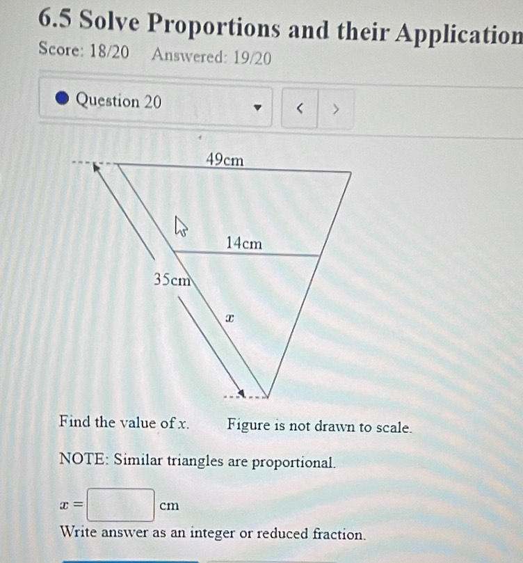 6.5 Solve Proportions and their Application 
Score: 18/20 Answered: 19/20 
Question 20 
< 
Find the value of  x. Figure is not drawn to scale. 
NOTE: Similar triangles are proportional.
x=□ cm
Write answer as an integer or reduced fraction.