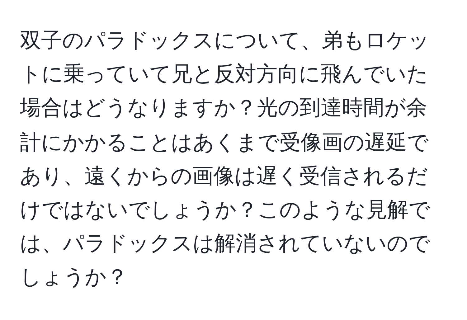 双子のパラドックスについて、弟もロケットに乗っていて兄と反対方向に飛んでいた場合はどうなりますか？光の到達時間が余計にかかることはあくまで受像画の遅延であり、遠くからの画像は遅く受信されるだけではないでしょうか？このような見解では、パラドックスは解消されていないのでしょうか？