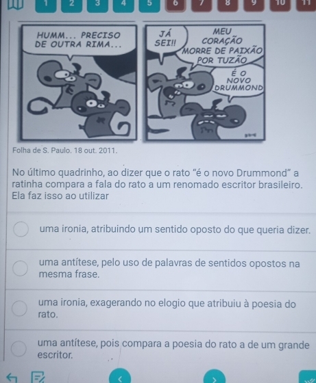 1 2 3 4 5 6 1 8 9 10 11
Folha de S. Paulo. 18 out. 2011.
No último quadrinho, ao dizer que o rato "é o novo Drummond" a
ratinha compara a fala do rato a um renomado escritor brasileiro.
Ela faz isso ao utilizar
uma ironia, atribuindo um sentido oposto do que queria dizer.
uma antítese, pelo uso de palavras de sentidos opostos na
mesma frase.
uma ironia, exagerando no elogio que atribuiu à poesia do
rato.
uma antítese, pois compara a poesia do rato a de um grande
escritor.