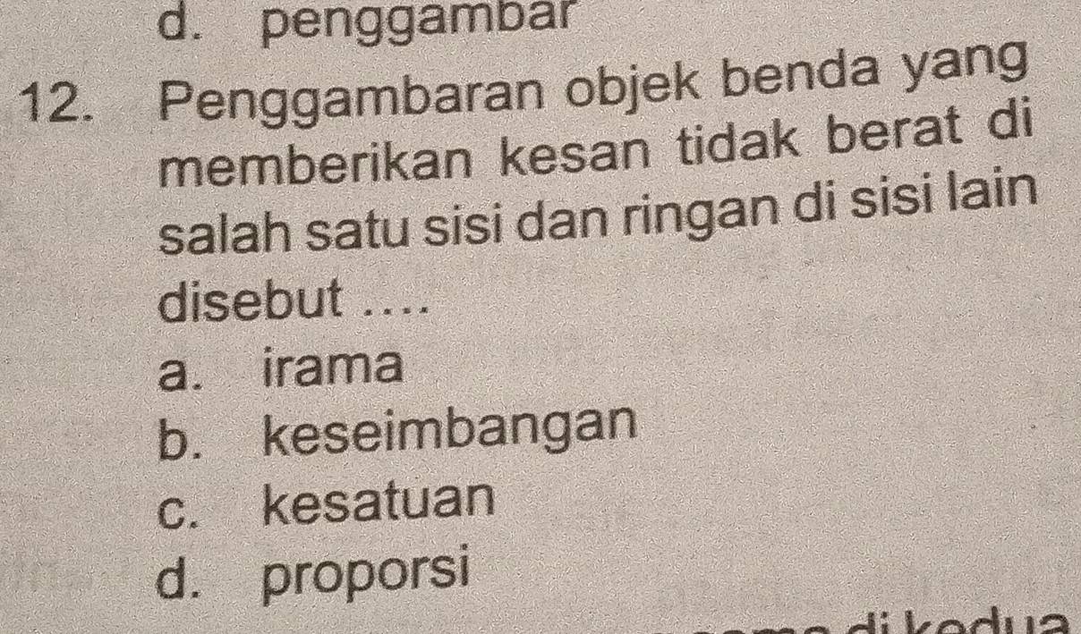 d. penggambar
12. Penggambaran objek benda yang
memberikan kesan tidak berat di
salah satu sisi dan ringan di sisi lain
disebut ....
a. irama
b. keseimbangan
c. kesatuan
d. proporsi