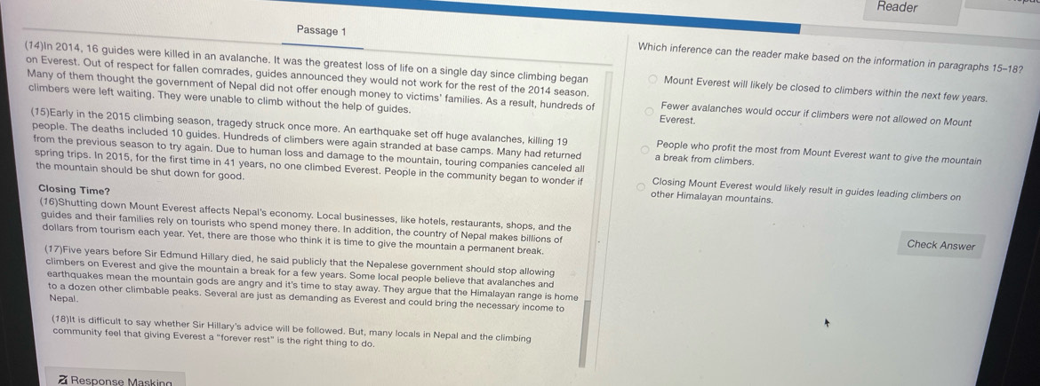 Reader
Passage 1 Which inference can the reader make based on the information in paragraphs 15-18?
(14)In 2014, 16 guides were killed in an avalanche. It was the greatest loss of life on a single day since climbing began Mount Everest will likely be closed to climbers within the next few years.
on Everest. Out of respect for fallen comrades, guides announced they would not work for the rest of the 2014 season.
Many of them thought the government of Nepal did not offer enough money to victims' families. As a result, hundreds of Fewer avalanches would occur if climbers were not allowed on Mount
climbers were left waiting. They were unable to climb without the help of guides. Everest.
(15)Early in the 2015 climbing season, tragedy struck once more. An earthquake set off huge avalanches, killing 19 People who profit the most from Mount Everest want to give the mountain
people. The deaths included 10 guides. Hundreds of climbers were again stranded at base camps. Many had returned a break from climbers.
from the previous season to try again. Due to human loss and damage to the mountain, touring companies canceled all Closing Mount Everest would likely result in guides leading climbers on
the mountain should be shut down for good.
spring trips. In 2015, for the first time in 41 years, no one climbed Everest. People in the community began to wonder if other Himalayan mountains.
Closing Time?
(16)Shutting down Mount Everest affects Nepal's economy. Local businesses, like hotels, restaurants, shops, and the Check Answer
guides and their families rely on tourists who spend money there. In addition, the country of Nepal makes billions of
dollars from tourism each year. Yet, there are those who think it is time to give the mountain a permanent break.
(17)Five years before Sir Edmund Hillary died, he said publicly that the Nepalese government should stop allowing
climbers on Everest and give the mountain a break for a few years. Some local people believe that avalanches and
earthquakes mean the mountain gods are angry and it's time to stay away. They argue that the Himalayan range is home
to a dozen other climbable peaks. Several are just as demanding as Everest and could bring the necessary income to
Nepal.
(18)It is difficult to say whether Sir Hillary's advice will be followed. But, many locals in Nepal and the climbing
community feel that giving Everest a “forever rest” is the right thing to do.
Response Masking