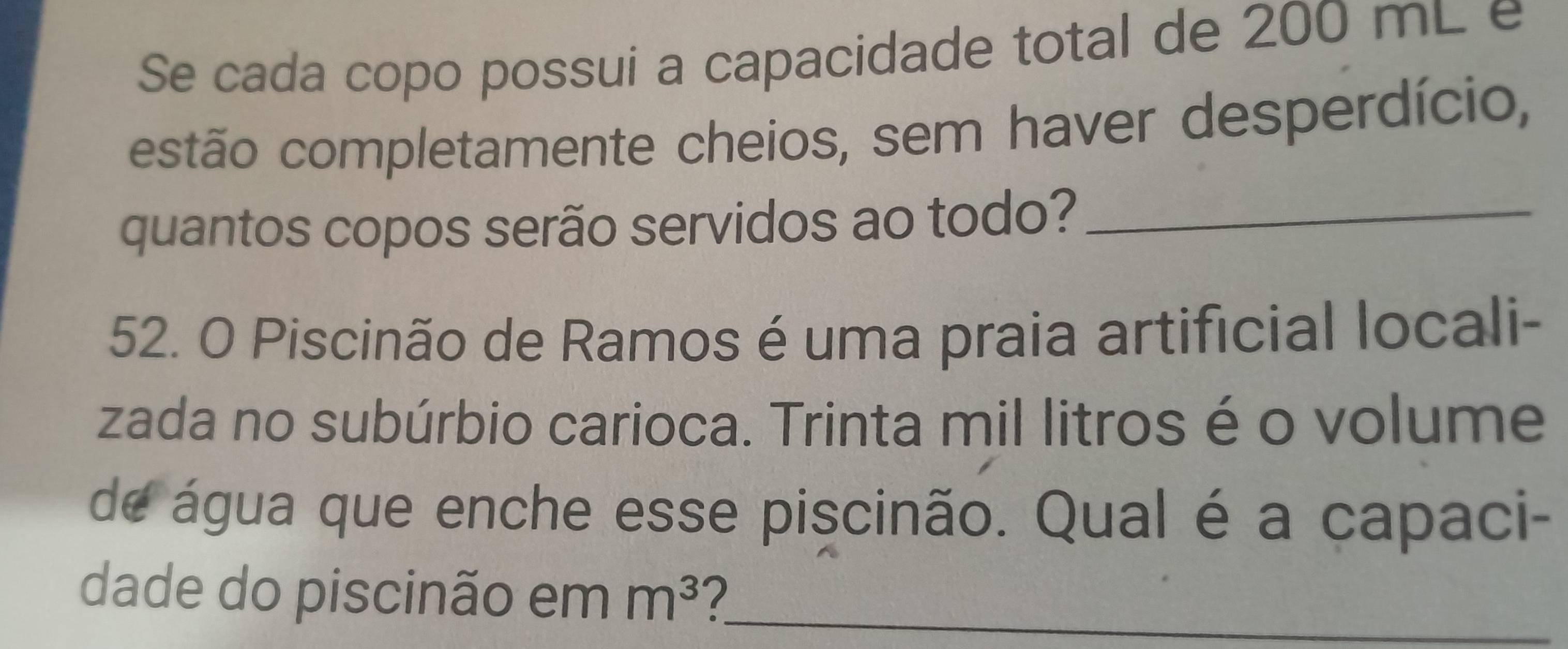 Se cada copo possui a capacidade total de 200 mL e 
estão completamente cheios, sem haver desperdício, 
quantos copos serão servidos ao todo?_ 
52. O Piscinão de Ramos é uma praia artificial locali- 
zada no subúrbio carioca. Trinta mil litros é o volume 
de água que enche esse piscinão. Qual é a capaci- 
dade do piscinão em m^3 7_