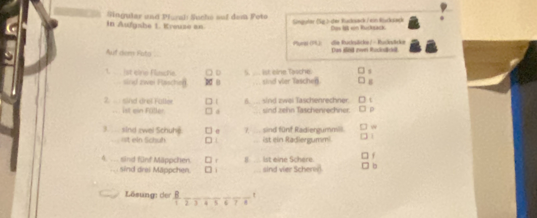 Singular und Plural Suche auf dem Poto 
Singular (Sg.) der Rucksäck / ein Rücksack 
in Aufgahe 1. Krœuze an Das ist ein Rucksack. 
Plumal (PL): die Rucksäcke / - Rucksticke 
Auf dem Fato Das sind zwei Ruciosciel 
. ist eine Flusche. D 5. _. ist eine.Tasche. s 
sind zwei Flaschen 20 B sind vier Taschen. 
2. ... sind drei Füller 6. ... sind zwei Taschenrechner. t 
ist ein Füller. a sind zehn Taschenrechner. p 
3. sind zwei Schuhe. 7, . sind fünf Radiergummie  
=st ein Schuh a ... ist ein Radlergummi 
4. sind fünf Mäppchen. r 8: ... ist eine Schere. 
f 
sind drei Mäppchen. sind vier Scheren b 
Lösung: der B._ 
t
2 3 4 5 6 7 8