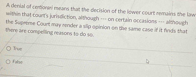 A denial of certiorari means that the decision of the lower court remains the law
within that court's jurisdiction, although --- on certain occasions --- although
the Supreme Court may render a slip opinion on the same case if it fnds that
there are compelling reasons to do so.
True
False