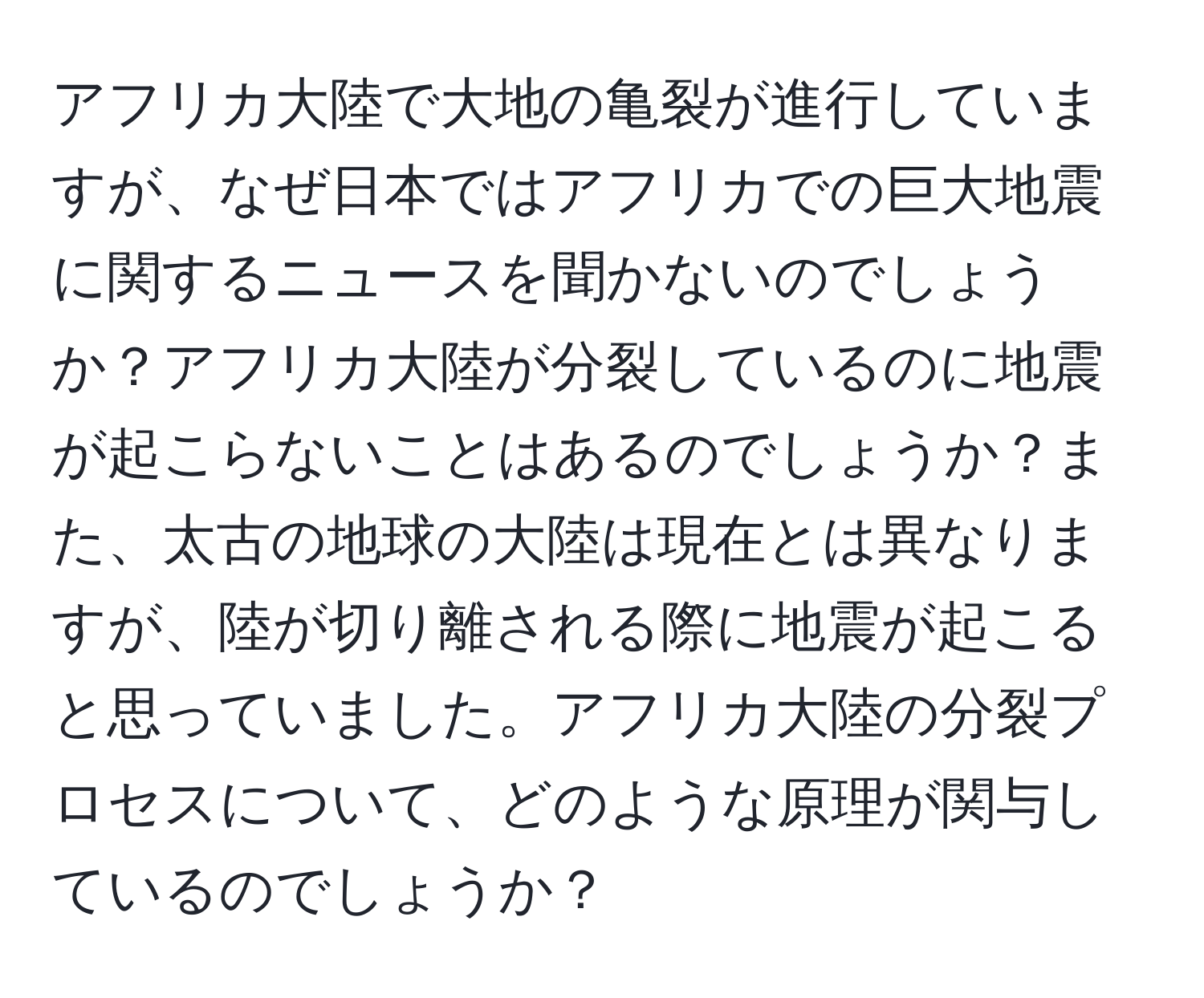 アフリカ大陸で大地の亀裂が進行していますが、なぜ日本ではアフリカでの巨大地震に関するニュースを聞かないのでしょうか？アフリカ大陸が分裂しているのに地震が起こらないことはあるのでしょうか？また、太古の地球の大陸は現在とは異なりますが、陸が切り離される際に地震が起こると思っていました。アフリカ大陸の分裂プロセスについて、どのような原理が関与しているのでしょうか？