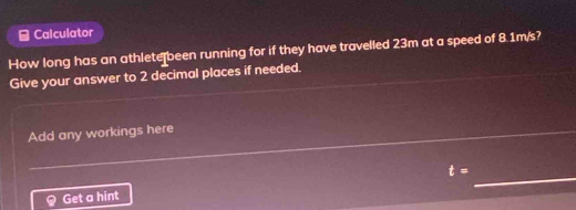 Calculator 
How long has an athlete been running for if they have travelled 23m at a speed of 8.1m/s? 
Give your answer to 2 decimal places if needed. 
Add any workings here 
Get a hint t= _
