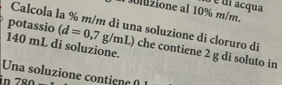 é di acqua 
liione al 10% m/m. 
Calcola la % m/m di una soluzione di cloruro di 
potassio (d=0,7g/mL) che contiene 2 g di soluto in
140 mL di soluzione. 
Una soluzione contien e 0 1
in 78