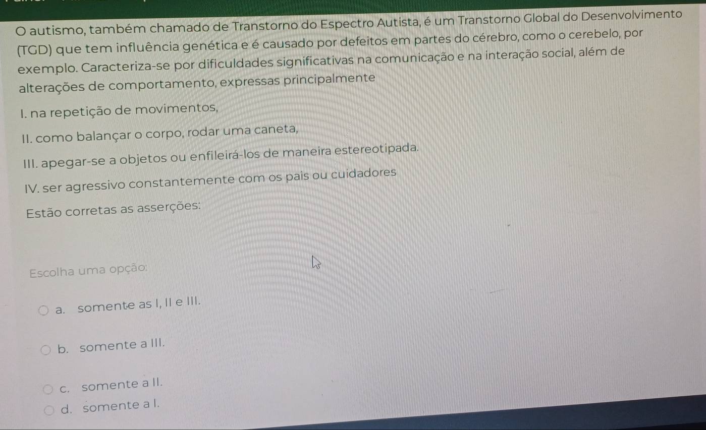 autismo, também chamado de Transtorno do Espectro Autista, é um Transtorno Global do Desenvolvimento
(TGD) que tem influência genética e é causado por defeitos em partes do cérebro, como o cerebelo, por
exemplo. Caracteriza-se por dificuldades significativas na comunicação e na interação social, além de
alterações de comportamento, expressas principalmente
I. na repetição de movimentos,
II. como balançar o corpo, rodar uma caneta,
III. apegar-se a objetos ou enfileirá-los de maneira estereotipada.
IV. ser agressivo constantemente com os pais ou cuidadores
Estão corretas as asserções:
Escolha uma opção:
a. somente as I, II e III.
b. somente a III.
c. somente a II.
d. somente a I.