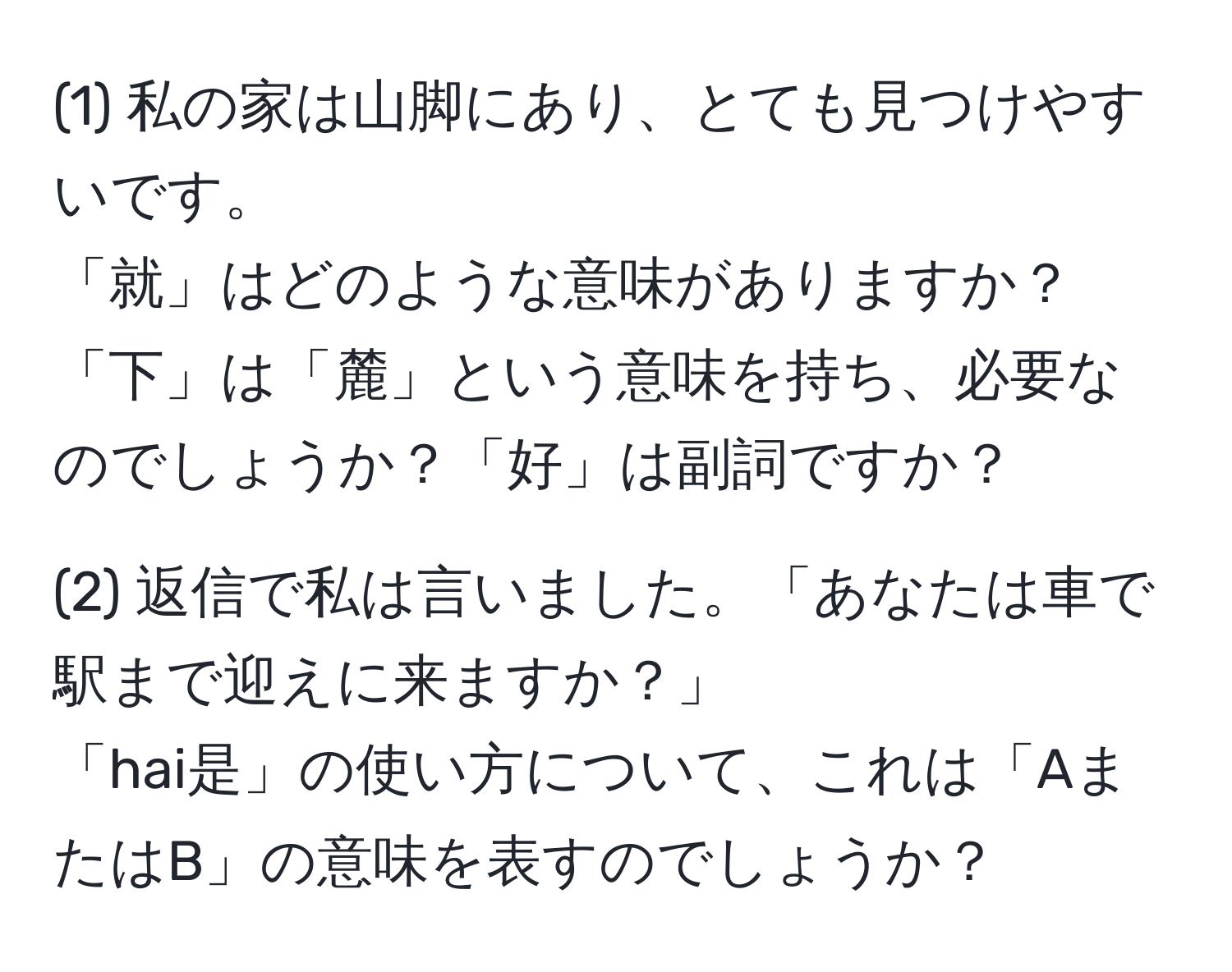 (1) 私の家は山脚にあり、とても見つけやすいです。  
「就」はどのような意味がありますか？「下」は「麓」という意味を持ち、必要なのでしょうか？「好」は副詞ですか？

(2) 返信で私は言いました。「あなたは車で駅まで迎えに来ますか？」  
「hai是」の使い方について、これは「AまたはB」の意味を表すのでしょうか？