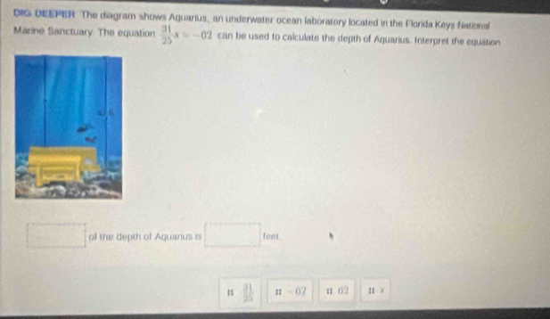 DiG DEEPER The diagram shows Aquarius, an underwater ocean laboratory located in the Florida Keys Nationa
Marine Sanctuary. The equation  31/25 x=-62 can be used to calculate the depth of Aquarius. Interpret the equation
of the depth of Aquarius is^ □  _ ten
1  31/25  n-02 u 62 11.(