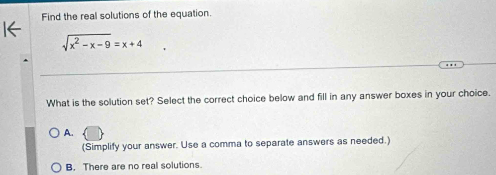 Find the real solutions of the equation.
sqrt(x^2-x-9)=x+4
What is the solution set? Select the correct choice below and fill in any answer boxes in your choice.
A.
(Simplify your answer. Use a comma to separate answers as needed.)
B. There are no real solutions.