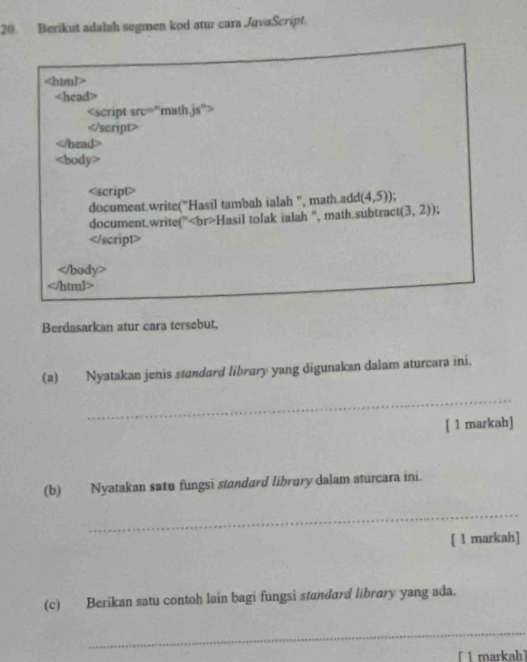 Berikut adalsh segmen kod atur cara JavaScript

Berdasarkan atur cara tersebut, 
(a) Nyatakan jenis standard library yang digunakan dalam aturcara ini. 
_ 
[ 1 markah] 
(b) Nyatakan satu fungsi standard library dalam aturcara ini. 
_ 
[ 1 markah] 
(c) Berikan satu contoh lain bagi fungsi standard library yang ada. 
_ 
[ 1 markah]