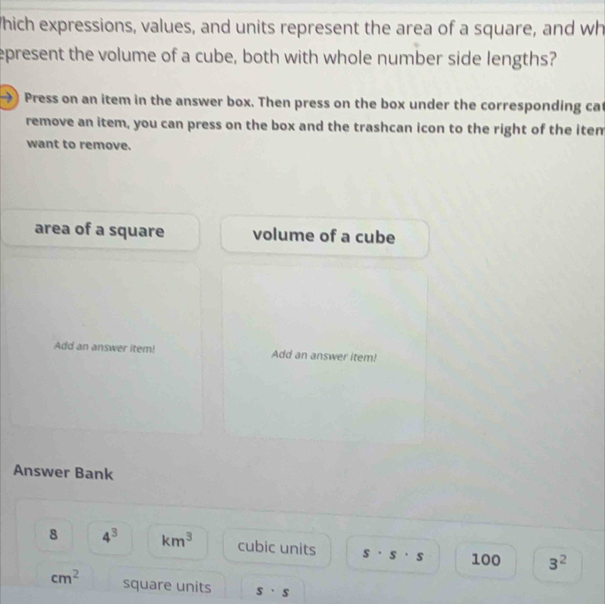 Which expressions, values, and units represent the area of a square, and wh 
epresent the volume of a cube, both with whole number side lengths? 
→) Press on an item in the answer box. Then press on the box under the corresponding cat 
remove an item, you can press on the box and the trashcan icon to the right of the iten 
want to remove. 
area of a square volume of a cube 
Add an answer item! Add an answer item! 
Answer Bank 
8 4^3 km^3 cubic units s· s· s 100 3^2
cm^2 square units s· s