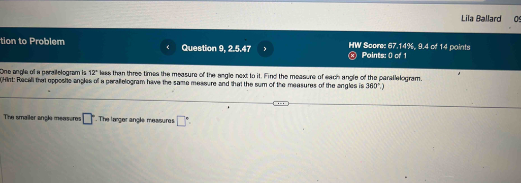 Lila Ballard 0 
tion to Problem HW Score: 67.14%, 9.4 of 14 points 
Question 9, 2.5.47 > Ⓧ Points: 0 of 1 
One angle of a parallelogram is 12° less than three times the measure of the angle next to it. Find the measure of each angle of the parallelogram. 
(Hint: Recall that opposite angles of a parallelogram have the same measure and that the sum of the measures of the angles is 360°.) 
The smaller angle measures □°. The larger angle measures □°.