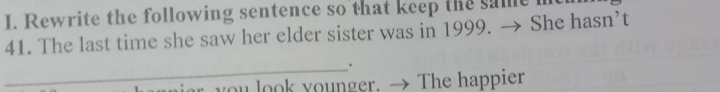 Rewrite the following sentence so that keep the samei 
41. The last time she saw her elder sister was in 1999. → She hasn’t 
_ 
r you look younger. → The happier