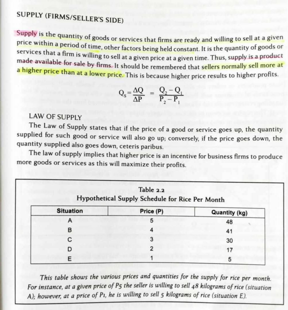 SUPPLY (FIRMS/SELLER'S SIDE) 
Supply is the quantity of goods or services that firms are ready and willing to sell at a given 
price within a period of time, other factors being held constant. It is the quantity of goods or 
services that a firm is willing to sell at a given price at a given time. Thus, supply is a product 
made available for sale by firms. It should be remembered that sellers normally sell more at 
a higher price than at a lower price. This is because higher price results to higher profits.
Q_s= △ Q/△ P =frac Q_2-Q_1P_2-P_1
LAW OF SUPPLY 
The Law of Supply states that if the price of a good or service goes up, the quantity 
supplied for such good or service will also go up; conversely, if the price goes down, the 
quantity supplied also goes down, ceteris paribus. 
The law of supply implies that higher price is an incentive for business firms to produce 
more goods or services as this will maximize their profits. 
Table 2.2
Hypothetical Supply Schedule for Rice Per Month 
This table shows the various prices and quantities for the supply for rice per month. 
For instance, at a given price of P5 the seller is willing to sell 48 kilograms of rice (situation 
A); however, at a price of P1, he is willing to sell 5 kilograms of rice (situation E).