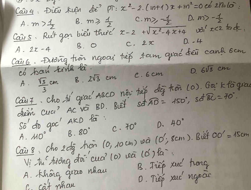 Caa 4: Diei fvén dē? pr: x^2-2· (m+1)x+m^2=0 eb 2rblo^-
A. m> 1/2  B. m≥slant  1/2  C. m≥slant - 1/2  D. m>- 1/2 
Cais. Rut gon biei thard x-2+sqrt(x^2-4x+4) vB1 x<2</tex> tack.
A. 2x-4 B. O C. 2x D. -4
Cai6. Diong, tron ngoai tep fam giad fēi cant 6cm
cb ban tenh fai.
A.  sqrt(3)/3 cm B. 2sqrt(3)cm C. 6 cm D. 6sqrt(3)
CY n
Caut, cho ti giad ABCD nài hep dg kon (0). . Go'kfagicu
ohen cua? Ac vi BD. Buet sd widehat AD=150° sef widehat BC=70°. 
so do goo' AKD fá :
A. 110° B. 80° C. 70° D. 40°
Cai 8: cho 2 dg hon (0,10cm) wà (0^1,8cm). Biet OO'=15cm
Vithu hióng foi`cuà (o) wú (0') Pa:
A. Khong giao whau B. Tiep xud hong
C. caf man
0. Tiep roud ngeai