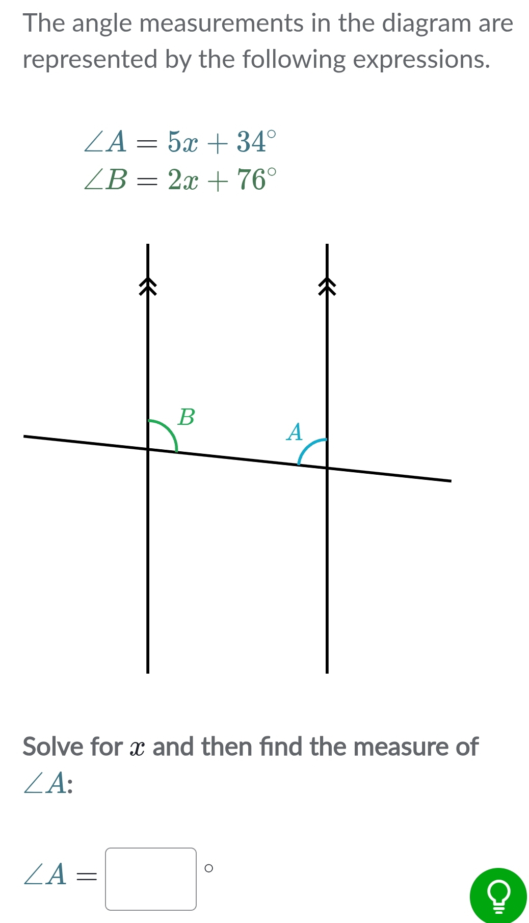 The angle measurements in the diagram are 
represented by the following expressions.
∠ A=5x+34°
∠ B=2x+76°
Solve for x and then find the measure of
∠ A.
∠ A=□°