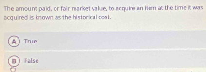 The amount paid, or fair market value, to acquire an item at the time it was
acquired is known as the historical cost.
A True
B  False