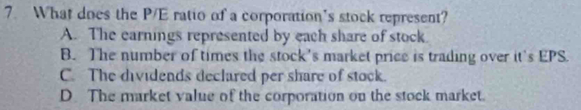 What does the P/E ratio of a corporation's stock represent?
A. The earnings represented by each share of stock.
B. The number of times the stock's market price is trading over it's EPS.
C. The dividends declared per share of stock.
D The market value of the corporation on the stock market.