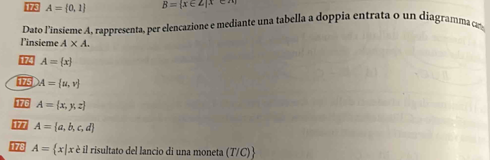 A= 0,1
B= x∈ Z|x∈
Dato l’insieme A, rappresenta, per elencazione e mediante una tabella a doppia entrata o un diagramma can 
l’insieme A* A. 
174 A= x
175 A= u,v
176 A= x,y,z
177 A= a,b,c,d
178 A= x|xe il risultato del lancio di una moneta (T/C) 