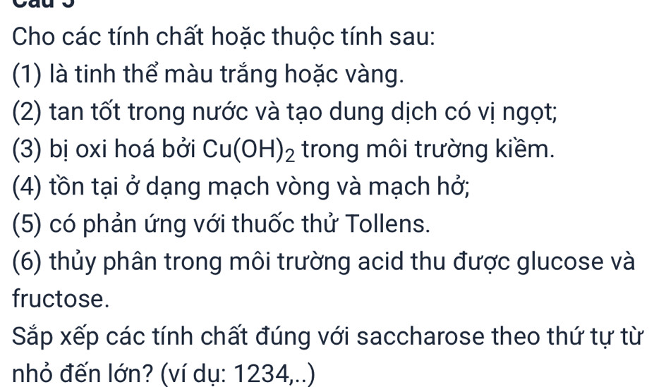 Cho các tính chất hoặc thuộc tính sau: 
(1) là tinh thể màu trắng hoặc vàng. 
(2) tan tốt trong nước và tạo dung dịch có vị ngọt; 
(3) bị oxi hoá bởi Cu(OH)_2 trong môi trường kiềm. 
(4) tồn tại ở dạng mạch vòng và mạch hở; 
(5) có phản ứng với thuốc thử Tollens. 
(6) thủy phân trong môi trường acid thu được glucose và 
fructose. 
Sắp xếp các tính chất đúng với saccharose theo thứ tự từ 
nhỏ đến lớn? (ví dụ: 1234,..)