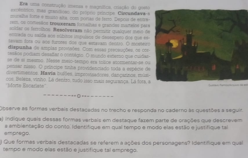 Era uma construção imensa e magnífica, criação do gosto 
excêntrico, mas grandioso, do próprio príncipe. Circundava-a 
muralha forte e muito alta, com portas de ferro. Depois de entra- 
rem, os cortesãos trouxeram fornalhas e grandes martelos para 
soldar os ferrolhos. Resolveram não permitir qualquer meio de 
entrada ou saída aos súbitos impulsos de desespero dos que es- 
tavam fora ou aos furores dos que estavam dentro. O mosteiro 
dispunha de amplas provisões. Com essas precauções, os cor- 
pesãos podiam desafiar o contágio. O mundo externo que cuídas- 
se de si mesmo. Nesse meio-tempo era tolice atormentar-se ou 
pensar nisso. O príncipe tinha providenciado toda a espécie de 
divertimentos. Havia bufões, improvisadores, dançarinos, músi- 
cos, Beleza, vinho. Lá dentro, tudo isso mais segurança. Lá fora, a 
'Morte Escarlate'. Gustavo Rampo/Artvo 
Observe as formas verbais destacadas no trecho e responda no caderno às questões a seguir. 
a) Indique quais dessas formas verbais em destaque fazem parte de orações que descrevem 
a ambientação do conto. Identifique em qual tempo e modo elas estão e justifique tal 
emprego. 
) Que formas verbais destacadas se referem a ações dos personagens? Identifique em qual 
tempo e modo elas estão e justifique tal emprego.