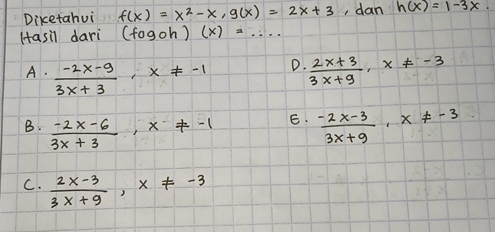 Diketahui f(x)=x^2-x, g(x)=2x+3 , dan h(x)=1-3x. 
Hasil dari (fogoh) ) (x)=·s
D.
A.  (-2x-9)/3x+3 , x!= -1  (2x+3)/3x+9 , x!= -3
E.
B.  (-2x-6)/3x+3 , x!= -1  (-2x-3)/3x+9 , x!= -3
C.  (2x-3)/3x+9 , x!= -3