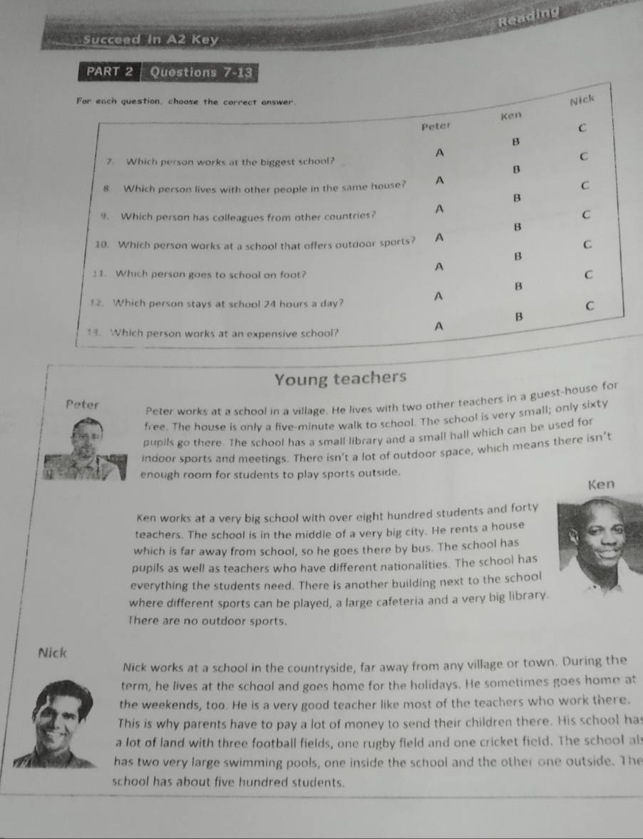 Reading
Succeed in A2 Key
PART 2   Questions
Young teachers
Peter
Peter works at a school in a village. He lives with two other teachers in a guest-house for
free. The house is only a five-minute walk to school. The school is very small; only sixty
pupils go there. The school has a small library and a small hall which can be used for
indoor sports and meetings. There isn't a lot of outdoor space, which means there isn’t
enough room for students to play sports outside.
Ken
Ken works at a very big school with over eight hundred students and forty
teachers. The school is in the middle of a very big city. He rents a house
which is far away from school, so he goes there by bus. The school has
pupils as well as teachers who have different nationalities. The school has
everything the students need. There is another building next to the school
where different sports can be played, a large cafeteria and a very big library.
There are no outdoor sports.
Nick
Nick works at a school in the countryside, far away from any village or town. During the
term, he lives at the school and goes home for the holidays. He sometimes goes home at
the weekends, too. He is a very good teacher like most of the teachers who work there.
This is why parents have to pay a lot of money to send their children there. His school has
a lot of land with three football fields, one rugby field and one cricket field. The school als
has two very large swimming pools, one inside the school and the other one outside. The
school has about five hundred students.