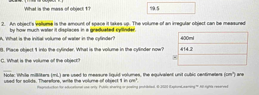 Scale. ( Tis is object 1.) 
What is the mass of object 1? 19.5
2. An object's volume is the amount of space it takes up. The volume of an irregular object can be measured 
by how much water it displaces in a graduated cyllnder. 
A. What is the initial volume of water in the cylinder? 
B. Place object 1 into the cylinder. What is the volume in the cylinder now? 
C. What is the volume of the object? 
_ 
Note: While milliliters (mL) are used to measure liquid volumes, the equivalent unit cubic centimeters (cm^3) are 
used for solids. Therefore, write the volume of object 1 in cm^3. 
Reproduction for educational use only. Public sharing or posting prohibited. © 2020 ExploreLearning™ All rights reserved