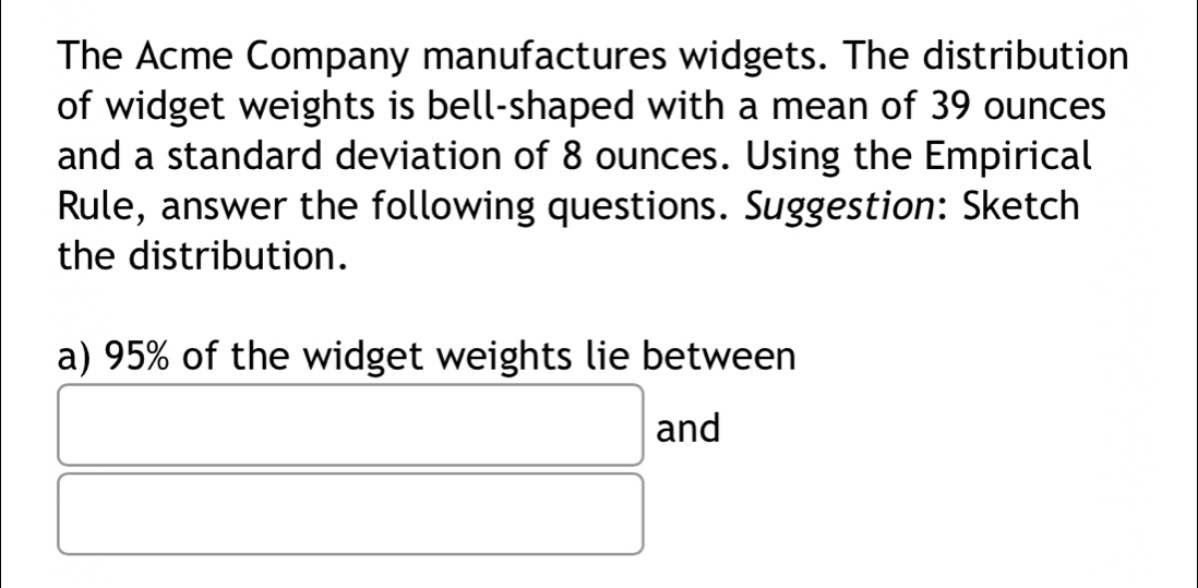 The Acme Company manufactures widgets. The distribution 
of widget weights is bell-shaped with a mean of 39 ounces
and a standard deviation of 8 ounces. Using the Empirical 
Rule, answer the following questions. Suggestion: Sketch 
the distribution. 
a) 95% of the widget weights lie between 
and