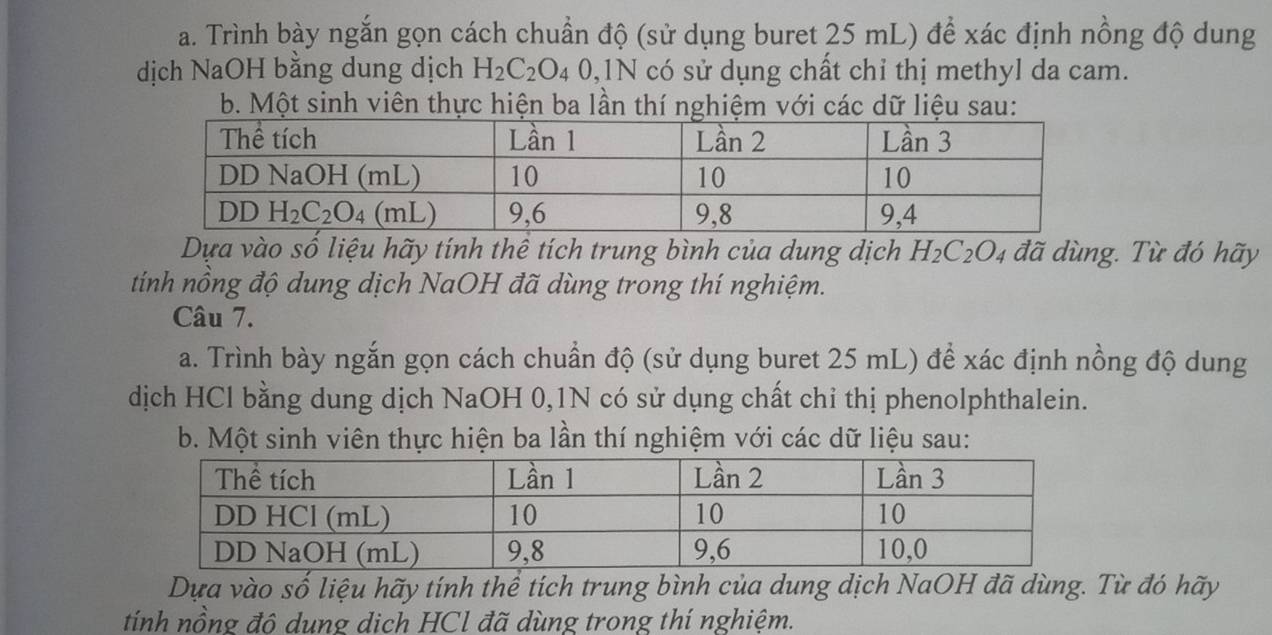 Trình bày ngắn gọn cách chuẩn độ (sử dụng buret 25 mL) để xác định nồng độ dung
dịch NaOH bằng dung dịch H_2C_2O_40,1N có sử dụng chất chỉ thị methyl da cam.
b. Một sinh viên thực hiện ba lần thí nghiệm với các dữ liệu sau:
Dựa vào số liệu hãy tính thể tích trung bình của dung dịch H_2C_2O_4 đã dùng. Từ đó hãy
tính nồng độ dung dịch NaOH đã dùng trong thí nghiệm.
Câu 7.
a. Trình bày ngắn gọn cách chuẩn độ (sử dụng buret 25 mL) để xác định nồng độ dung
dịch HCl bằng dung dịch NaOH 0,1N có sử dụng chất chỉ thị phenolphthalein.
b. Một sinh viên thực hiện ba lần thí nghiệm với các dữ liệu sau:
Dựa vào số liệu hãy tính thể tích trung bình của dung dịch NaOH đã dùng. Từ đó hãy
tính nồng đô dung dịch HCl đã dùng trong thí nghiệm.