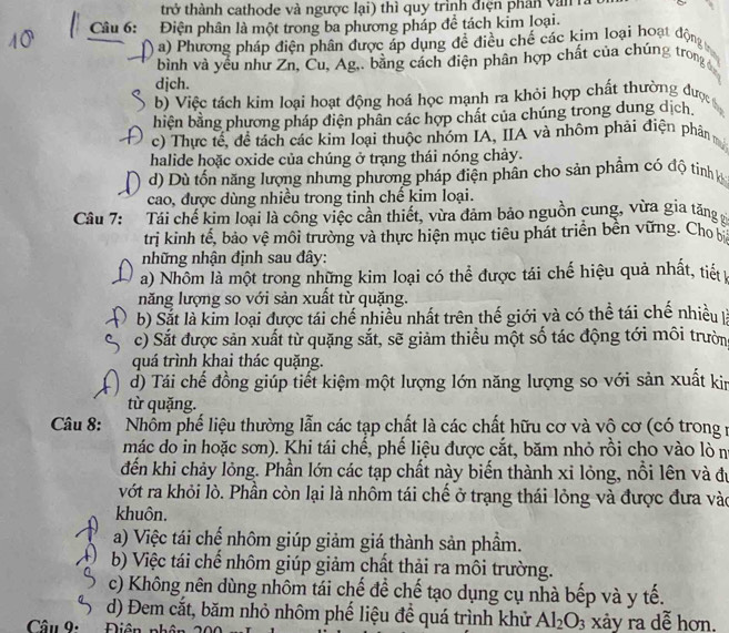 trở thành cathode và ngược lại) thì quy trình điện phân văn 
Câu 6: Điện phân là một trong ba phương pháp để tách kim loại.
a) Phương pháp điện phân được áp dụng đề điều chế các kim loại hoạt động
bình và yếu như Zn, Cu, Ag,, bằng cách điện phân hợp chất của chúng trong
djch.
b) Việc tách kim loại hoạt động hoá học mạnh ra khỏi hợp chất thường đượ
biện bằng phương pháp điện phân các hợp chất của chúng trong dung dịch.
c) Thực tế, đề tách các kim loại thuộc nhóm IA, IIA và nhôm phải điện phân
halide hoặc oxide của chúng ở trang thái nóng chảy.
d) Dù tổn năng lượng nhưng phương pháp điện phân cho sản phẩm có độ tinh h
cao, được dùng nhiều trong tinh chế kim loại.
Câu 7: Tái chế kim loại là công việc cần thiết, vừa đảm bảo nguồn cung, vừa gia tăng
trị kinh tế, bảo vệ môi trường và thực hiện mục tiêu phát triển bền vững. Cho 
những nhận định sau đây:
a) Nhôm là một trong những kim loại có thể được tái chế hiệu quả nhất, tiết 
năng lượng so với sản xuất từ quặng.
b) Sắt là kim loại được tái chế nhiều nhất trên thế giới và có thể tái chế nhiều là
c) Sắt được sản xuất từ quặng sắt, sẽ giảm thiều một số tác động tới môi trườn
quá trình khai thác quặng.
d) Tái chế đồng giúp tiết kiệm một lượng lớn năng lượng so với sản xuất kin
từ quặng.
Câu 8: Nhồm phế liệu thường lẫn các tạp chất là các chất hữu cơ và vô cơ (có trong y
mác do in hoặc sơn). Khi tái chế, phế liệu được cắt, băm nhỏ rồi cho vào lò n
đến khi chảy lỏng. Phần lớn các tạp chất này biến thành xỉ lỏng, nổi lên và đự
vớt ra khỏi lò. Phần còn lại là nhôm tái chế ở trạng thái lỏng và được đưa vào
khuôn.
a) Việc tái chế nhôm giúp giảm giá thành sản phầm.
b) Việc tái chế nhôm giúp giảm chất thải ra môi trường.
c) Không nên dùng nhôm tái chế để chế tạo dụng cụ nhà bếp và y tế.
d) Đem cắt, băm nhỏ nhôm phế liệu để quá trình khử Al_2O_3 xảy ra dễ hơn.
Câu 9:  Điên phâ