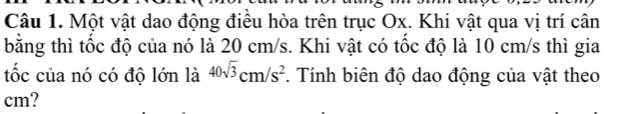 Một vật dao động điều hòa trên trục Ox. Khi vật qua vị trí cân 
bằng thì tốc độ của nó là 20 cm/s. Khi vật có tốc độ là 10 cm/s thì gia 
tốc của nó có độ lớn là 40sqrt(3)cm/s^2. Tính biên độ dao động của vật theo
cm?