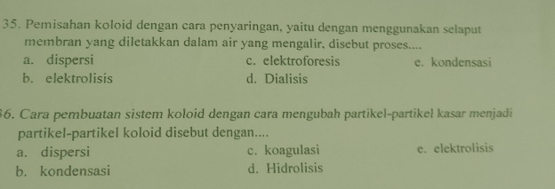 Pemisahan koloid dengan cara penyaringan, yaitu dengan menggunakan selaput
membran yang diletakkan dalam air yang mengalir, disebut proses....
a. dispersi c. elektroforesis e. kondensasi
b. elektrolisis d. Dialisis
36. Cara pembuatan sistem koloid dengan cara mengubah partikel-partikel kasar menjadi
partikel-partikel koloid disebut dengan....
a. dispersi c. koagulasi e. elektrolisis
b. kondensasi d. Hidrolisis