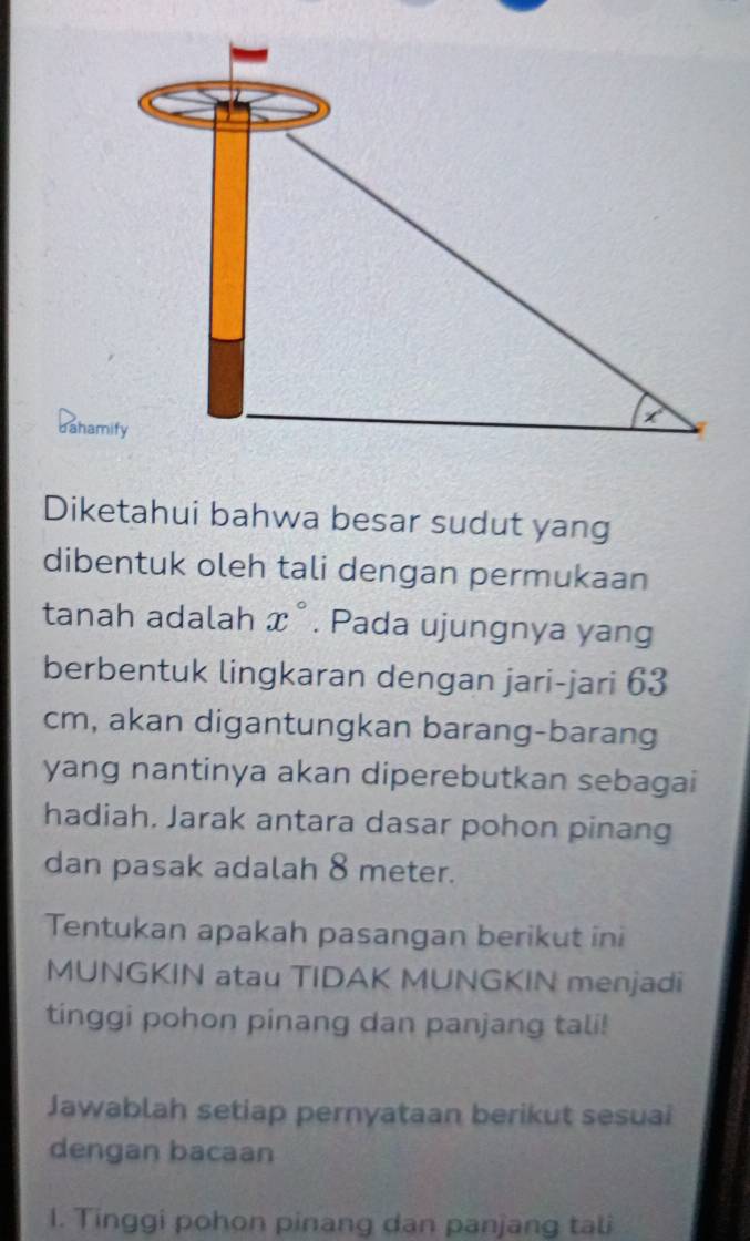 dahamify
Diketahui bahwa besar sudut yang
dibentuk oleh tali dengan permukaan
tanah adalah x°. Pada ujungnya yang
berbentuk lingkaran dengan jari-jari 63
cm, akan digantungkan barang-barang
yang nantinya akan diperebutkan sebagai
hadiah. Jarak antara dasar pohon pinang
dan pasak adalah 8 meter.
Tentukan apakah pasangan berikut ini
MUNGKIN atau TIDAK MUNGKIN menjadi
tinggi pohon pinang dan panjang tali!
Jawablah setiap pernyataan berikut sesuai
dengan bacaan
1. Tinggi pohon pinang dan panjang tali