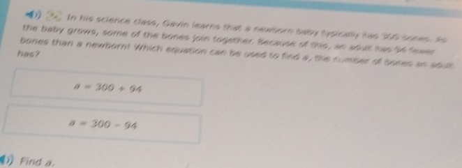 In his science class, Gavin learns that a newborn saby sysically has 300 sones. As 
the baby grows, some of the bones join together. Because of this, an adult has 3f fewer 
bones than a newborn! Which equation can be used to find a, the number of sones an adut 
has?
a=300+94
a=300-94
Find a.