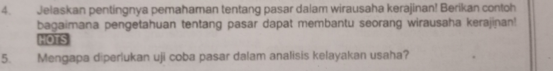 Jelaskan pentingnya pemahaman tentang pasar dalam wirausaha kerajinan! Berikan contoh 
bagaimana pengetahuan tentang pasar dapat membantu seorang wirausaha kerajinan! 
HOTS 
5. Mengapa diperlukan uji coba pasar dalam analisis kelayakan usaha?